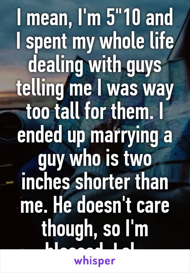 I mean, I'm 5"10 and I spent my whole life dealing with guys telling me I was way too tall for them. I ended up marrying a guy who is two inches shorter than me. He doesn't care though, so I'm blessed. Lol. 