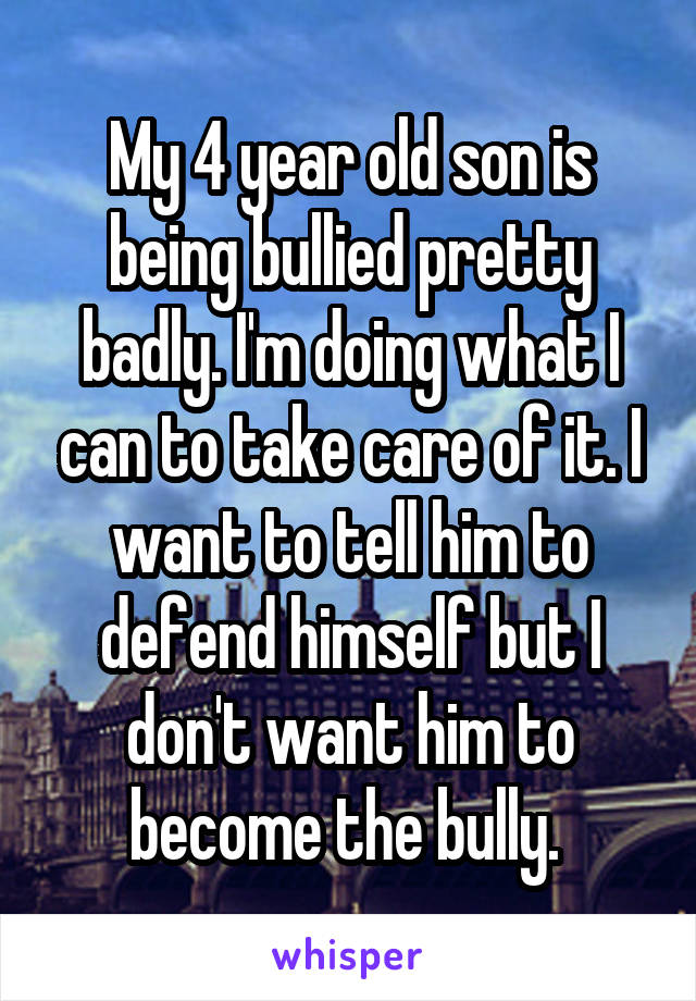 My 4 year old son is being bullied pretty badly. I'm doing what I can to take care of it. I want to tell him to defend himself but I don't want him to become the bully. 