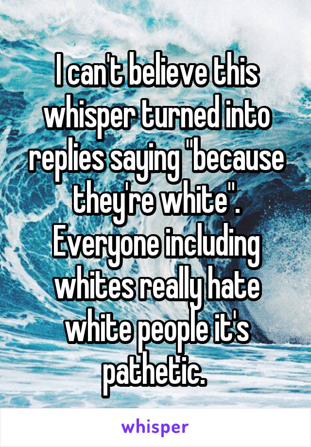 I can't believe this whisper turned into replies saying "because they're white". Everyone including whites really hate white people it's pathetic. 