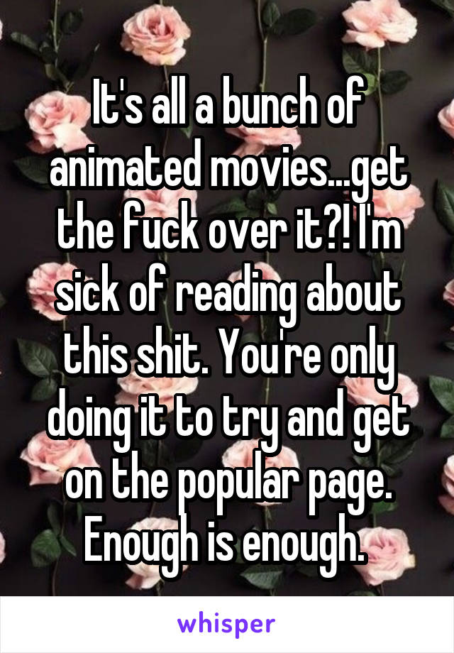 It's all a bunch of animated movies...get the fuck over it?! I'm sick of reading about this shit. You're only doing it to try and get on the popular page. Enough is enough. 