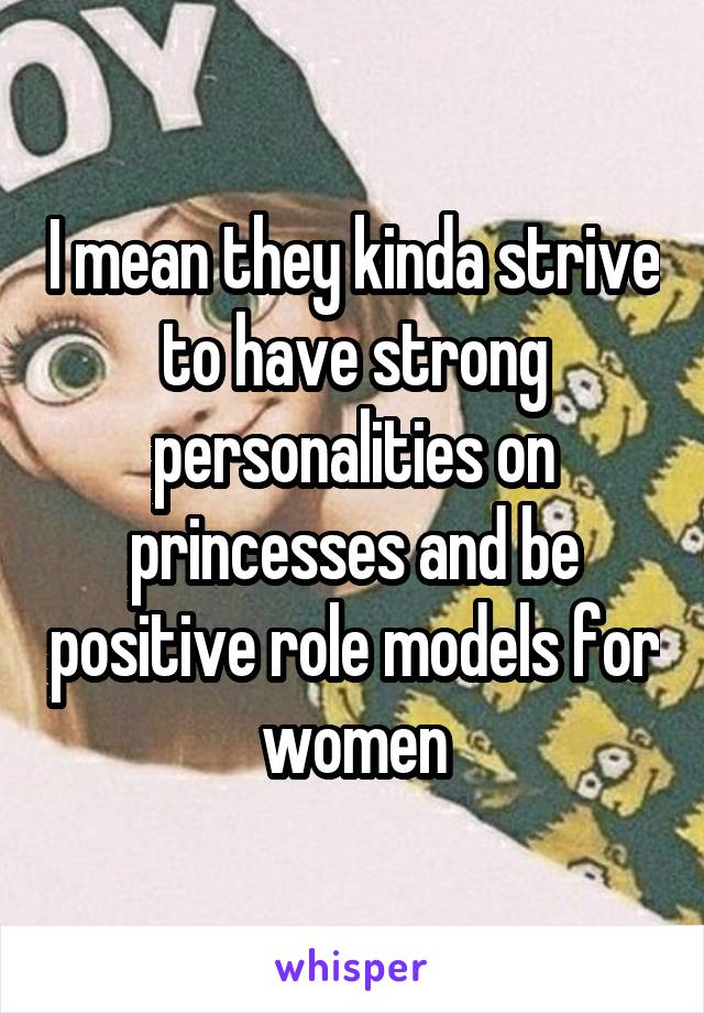 I mean they kinda strive to have strong personalities on princesses and be positive role models for women