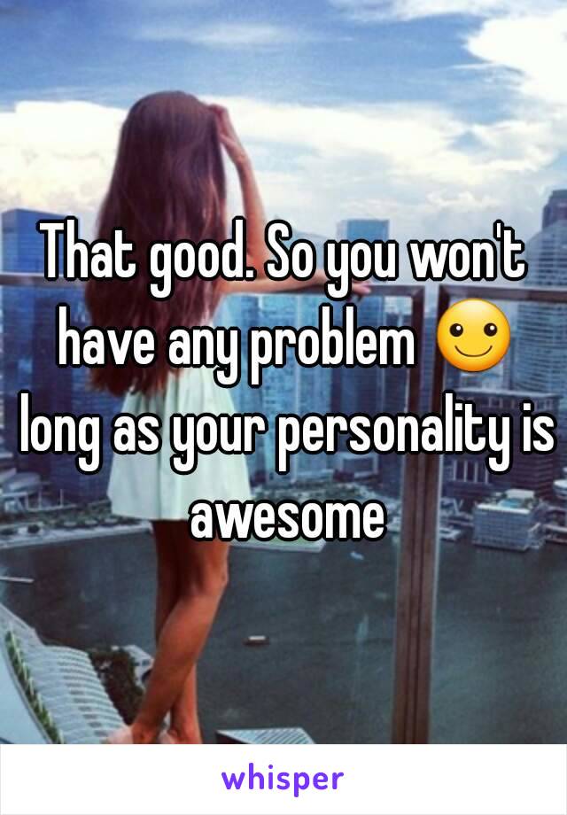 That good. So you won't have any problem ☺ long as your personality is awesome