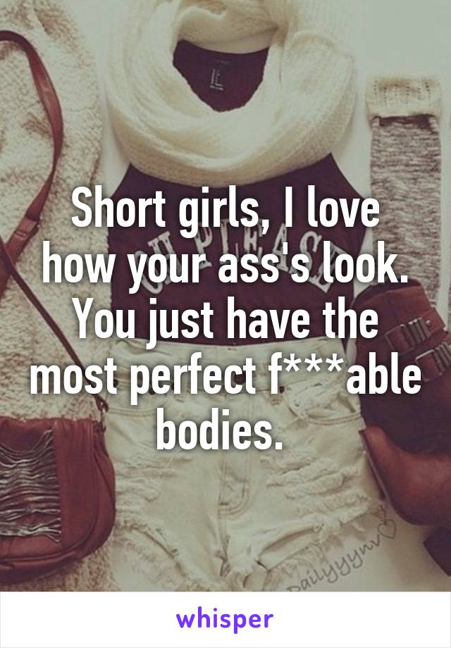 Short girls, I love how your ass's look. You just have the most perfect f***able bodies. 