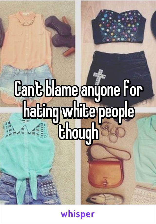 Can't blame anyone for hating white people though