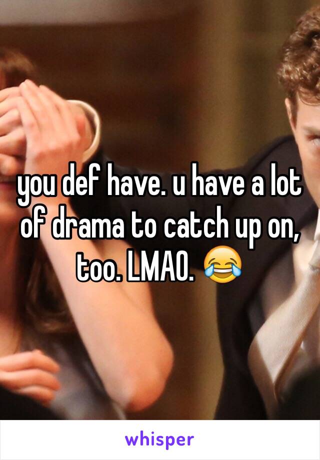 you def have. u have a lot of drama to catch up on, too. LMAO. 😂