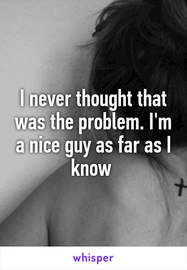 I never thought that was the problem. I'm a nice guy as far as I know 