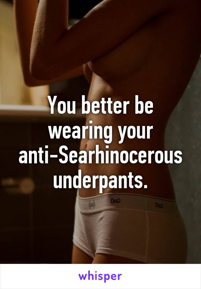 You better be wearing your anti-Searhinocerous underpants.