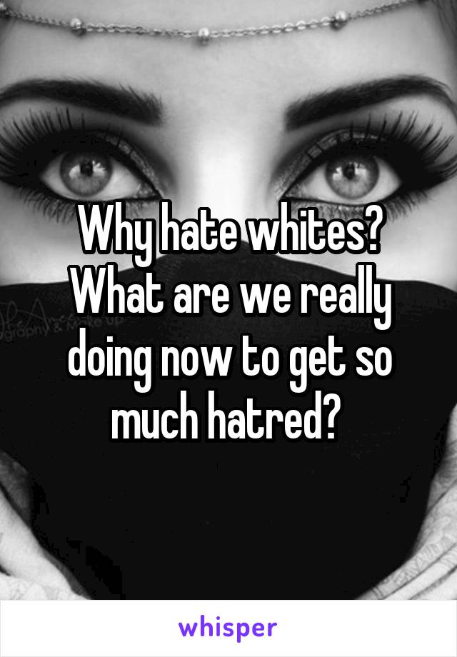 Why hate whites? What are we really doing now to get so much hatred? 