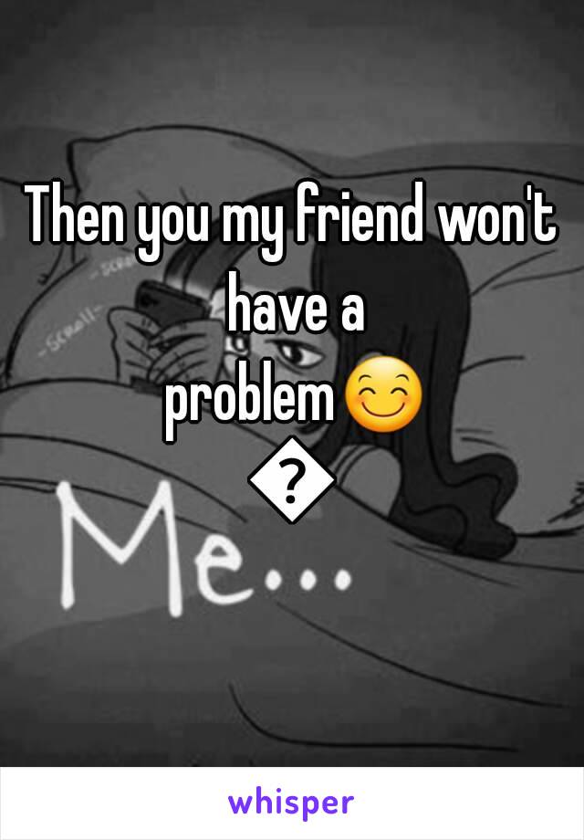 Then you my friend won't have a problem😊😊