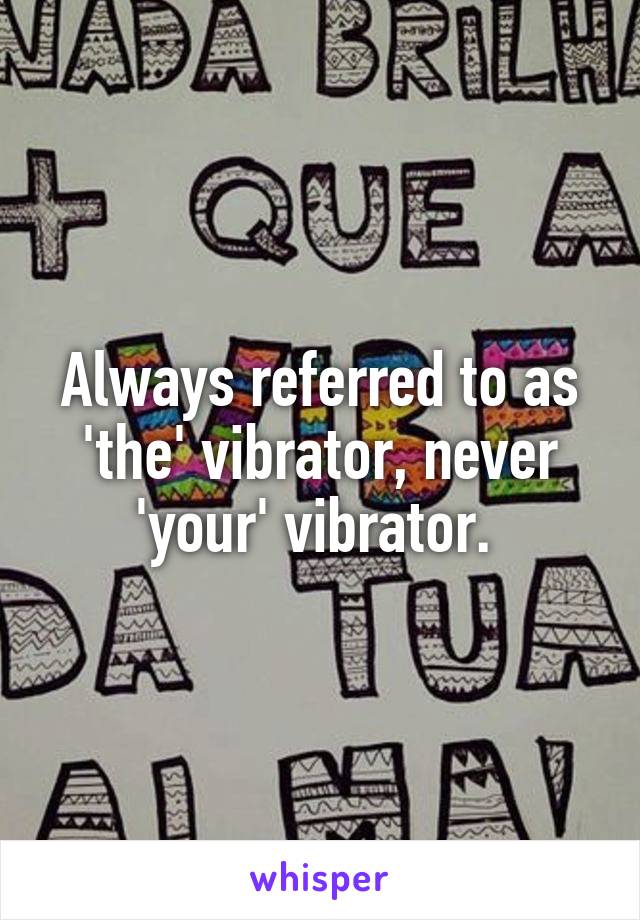 Always referred to as 'the' vibrator, never 'your' vibrator. 