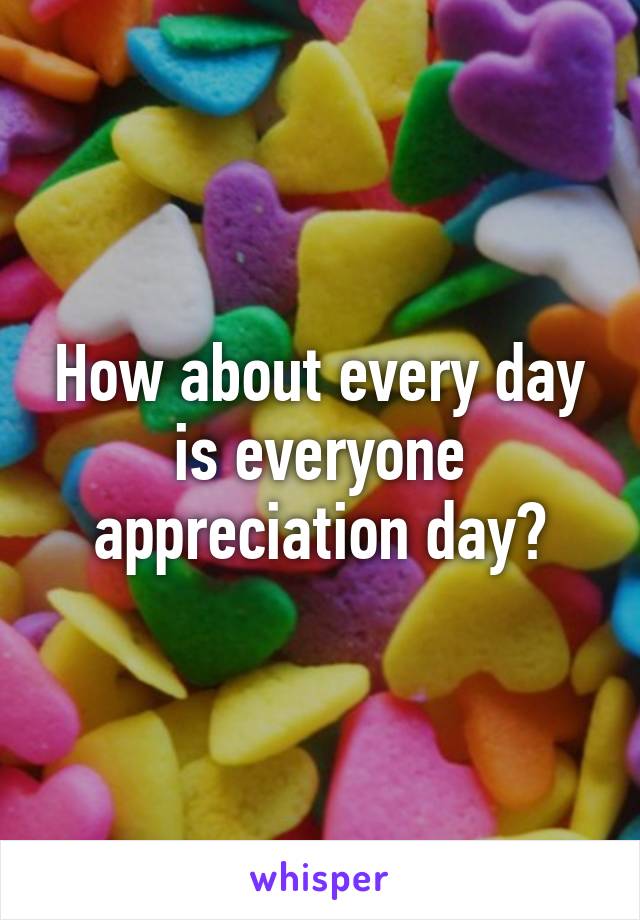 How about every day is everyone appreciation day?