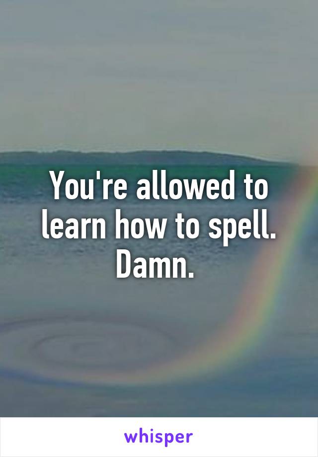 You're allowed to learn how to spell. Damn. 