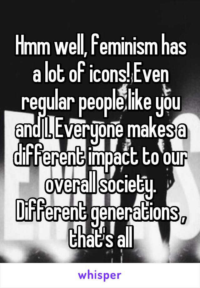 Hmm well, feminism has a lot of icons! Even regular people like you and I. Everyone makes a different impact to our overall society. Different generations , that's all