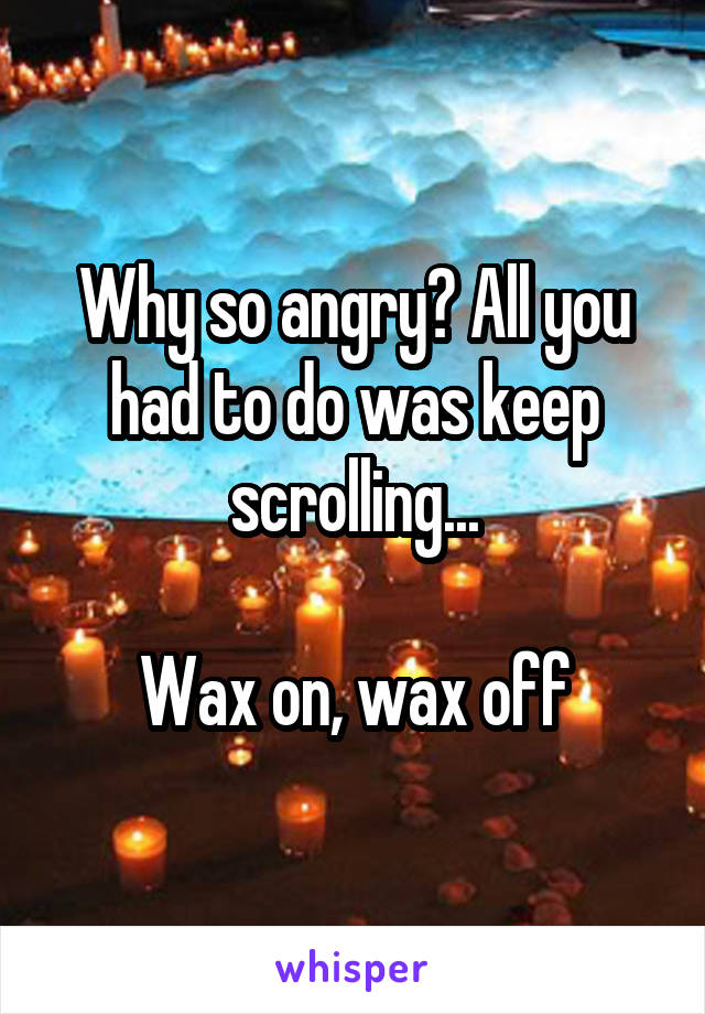 Why so angry? All you had to do was keep scrolling...

Wax on, wax off