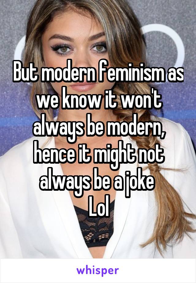 But modern feminism as we know it won't always be modern, hence it might not always be a joke 
Lol