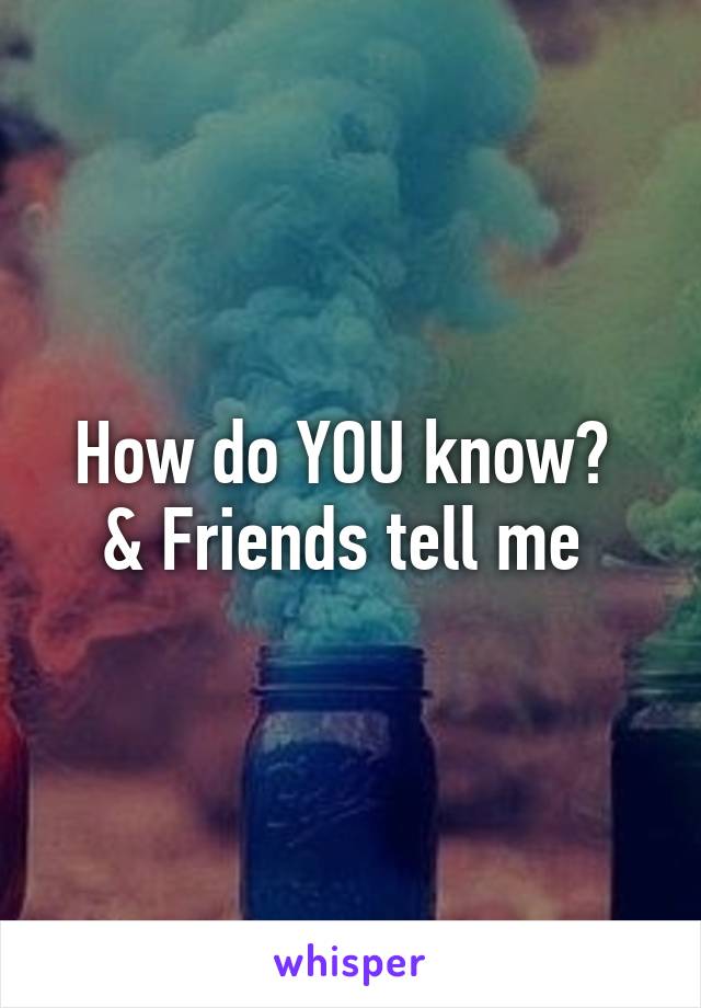 How do YOU know? 
& Friends tell me 