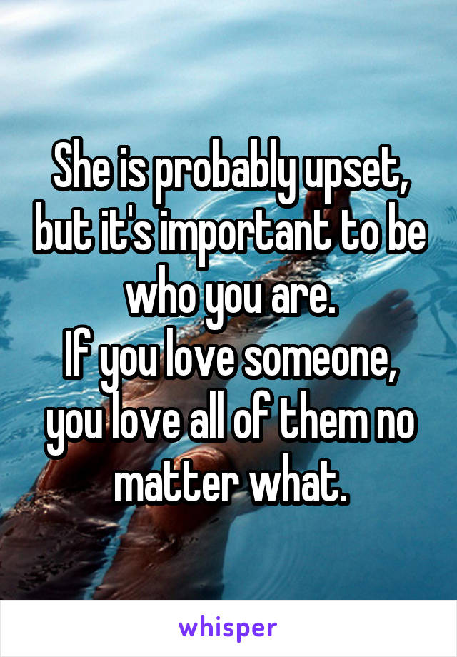 She is probably upset, but it's important to be who you are.
If you love someone, you love all of them no matter what.