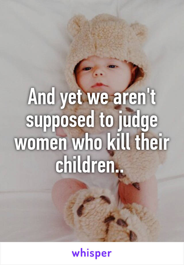 And yet we aren't supposed to judge women who kill their children.. 