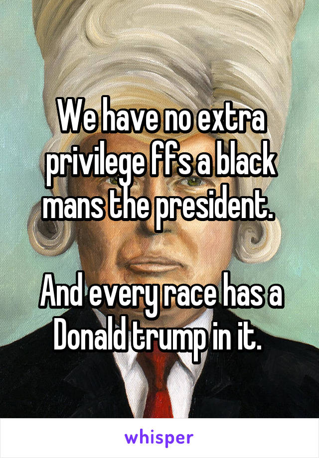 We have no extra privilege ffs a black mans the president. 

And every race has a Donald trump in it. 