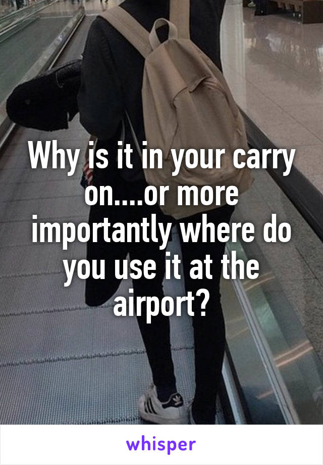 Why is it in your carry on....or more importantly where do you use it at the airport?