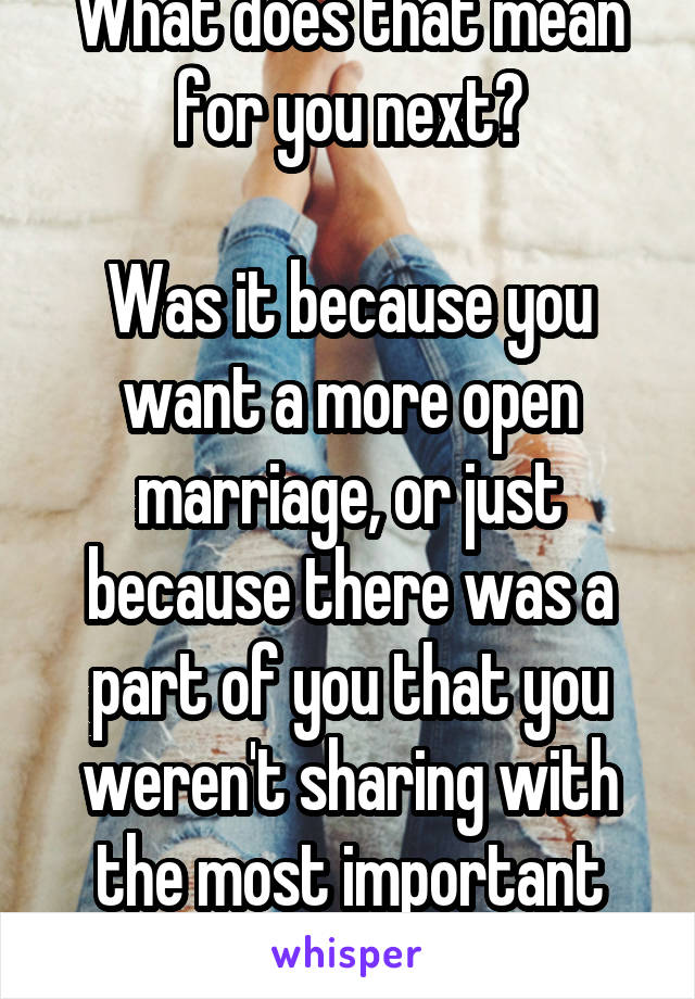 What does that mean for you next?

Was it because you want a more open marriage, or just because there was a part of you that you weren't sharing with the most important person in your life?