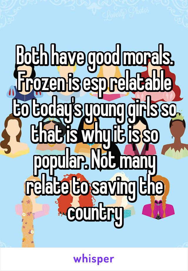 Both have good morals. Frozen is esp relatable to today's young girls so that is why it is so popular. Not many relate to saving the country