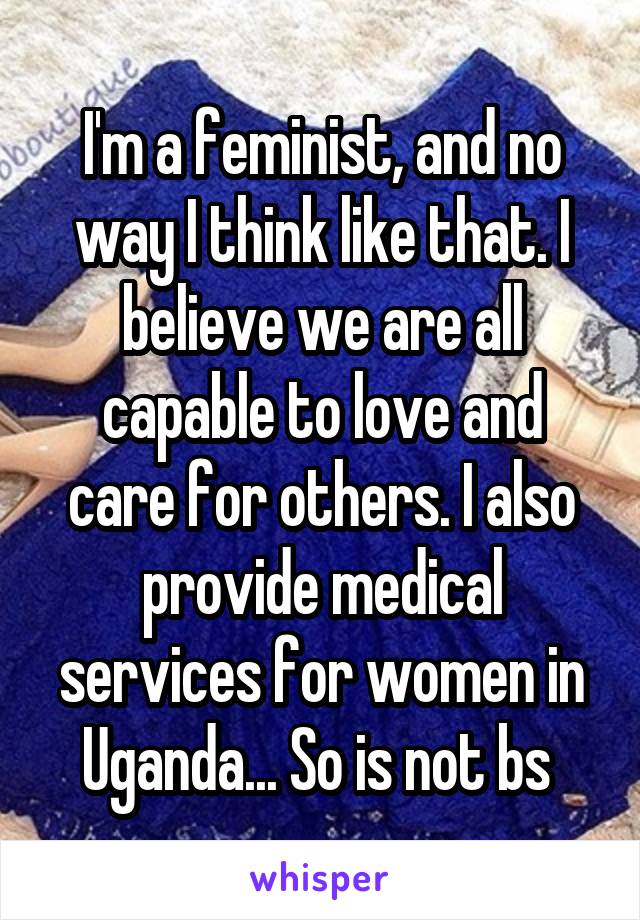 I'm a feminist, and no way I think like that. I believe we are all capable to love and care for others. I also provide medical services for women in Uganda... So is not bs 