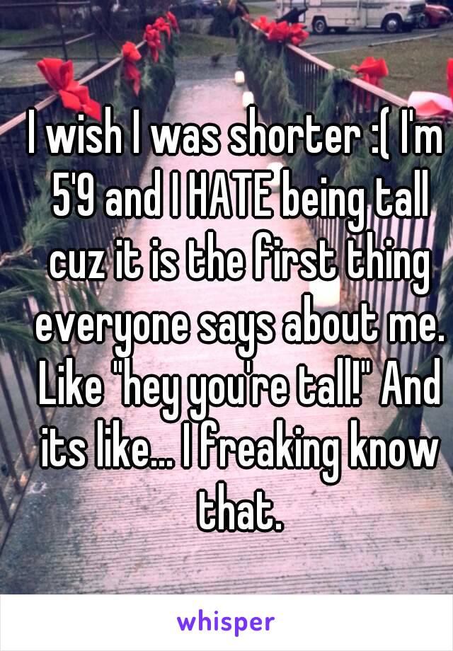 I wish I was shorter :( I'm 5'9 and I HATE being tall cuz it is the first thing everyone says about me. Like "hey you're tall!" And its like... I freaking know that.
