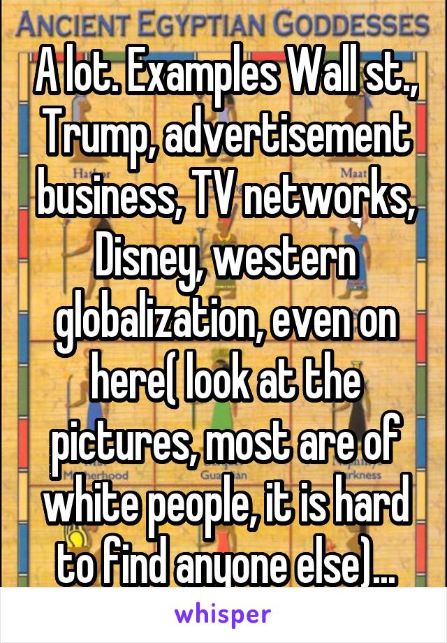 A lot. Examples Wall st., Trump, advertisement business, TV networks, Disney, western globalization, even on here( look at the pictures, most are of white people, it is hard to find anyone else)...