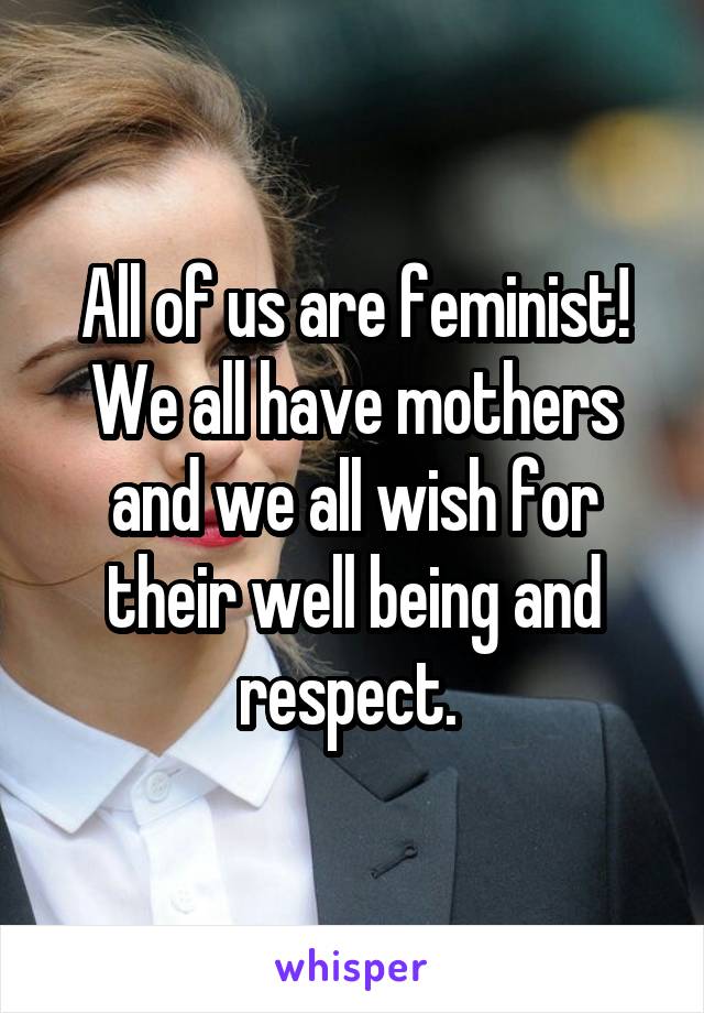 All of us are feminist! We all have mothers and we all wish for their well being and respect. 