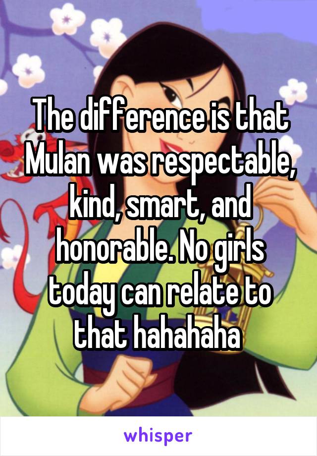 The difference is that Mulan was respectable, kind, smart, and honorable. No girls today can relate to that hahahaha 