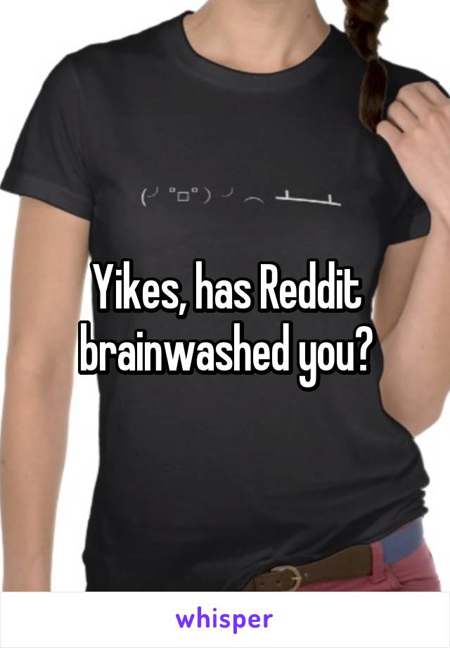 Yikes, has Reddit brainwashed you?