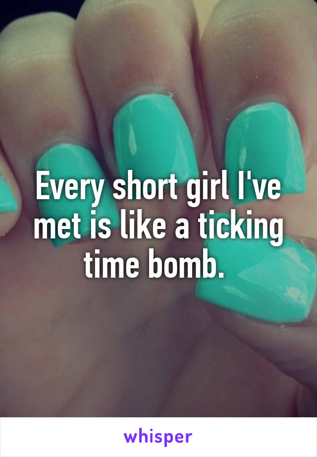 Every short girl I've met is like a ticking time bomb. 