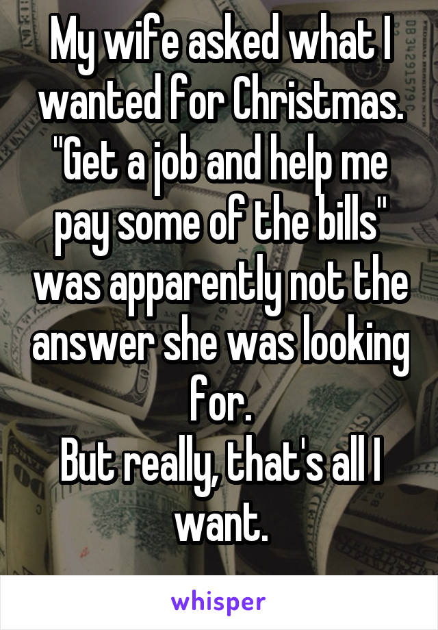 My wife asked what I wanted for Christmas.
"Get a job and help me pay some of the bills" was apparently not the answer she was looking for.
But really, that's all I want.

