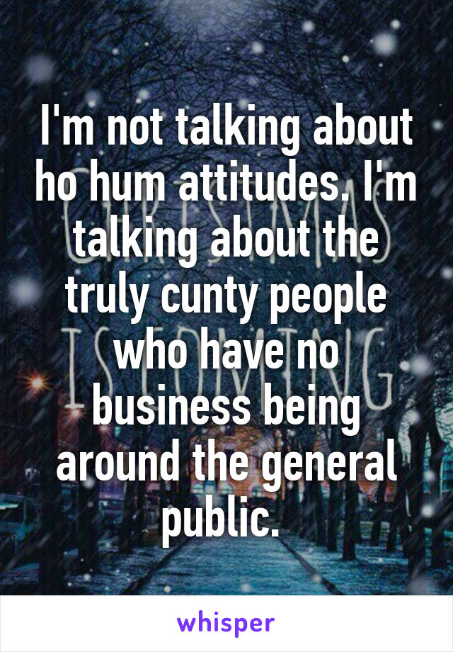 I'm not talking about ho hum attitudes. I'm talking about the truly cunty people who have no business being around the general public. 