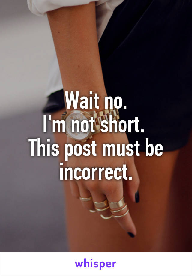 Wait no.
I'm not short. 
This post must be incorrect.