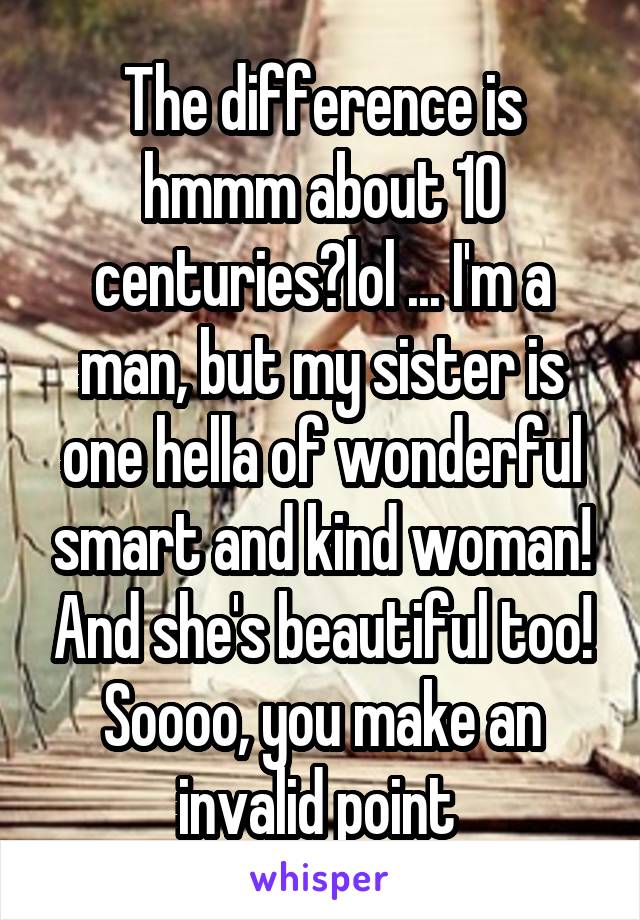 The difference is hmmm about 10 centuries?lol ... I'm a man, but my sister is one hella of wonderful smart and kind woman! And she's beautiful too! Soooo, you make an invalid point 