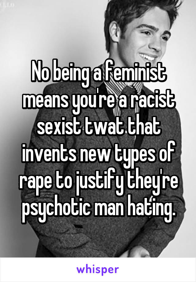 No being a feminist means you're a racist sexist twat that invents new types of rape to justify they're psychotic man hating.