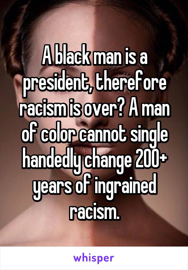 A black man is a president, therefore racism is over? A man of color cannot single handedly change 200+ years of ingrained racism.