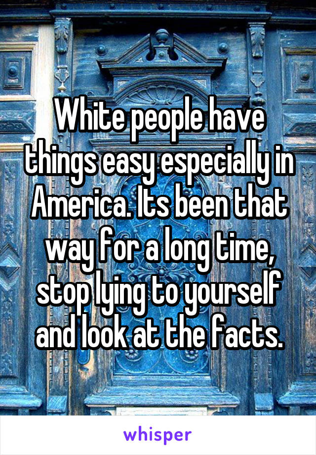 White people have things easy especially in America. Its been that way for a long time, stop lying to yourself and look at the facts.