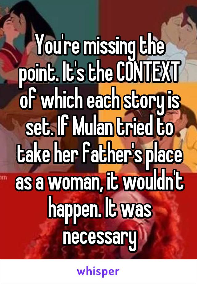 You're missing the point. It's the CONTEXT of which each story is set. If Mulan tried to take her father's place as a woman, it wouldn't happen. It was necessary