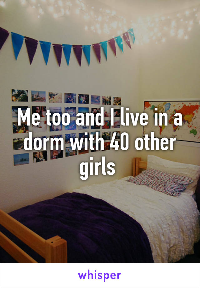 Me too and I live in a dorm with 40 other girls 