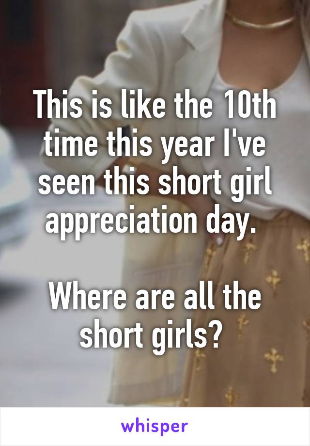 This is like the 10th time this year I've seen this short girl appreciation day. 

Where are all the short girls? 