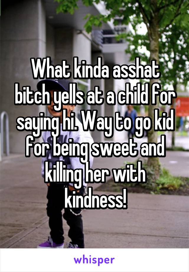 What kinda asshat bitch yells at a child for saying hi. Way to go kid for being sweet and killing her with kindness!