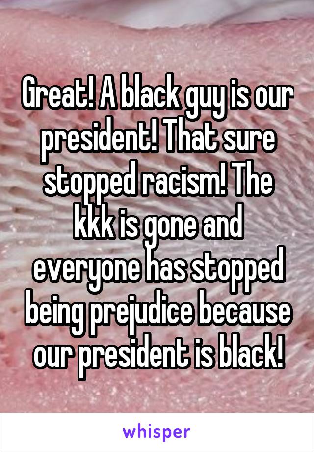 Great! A black guy is our president! That sure stopped racism! The kkk is gone and everyone has stopped being prejudice because our president is black!