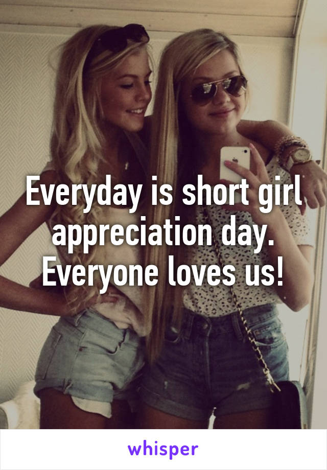 Everyday is short girl appreciation day. Everyone loves us!