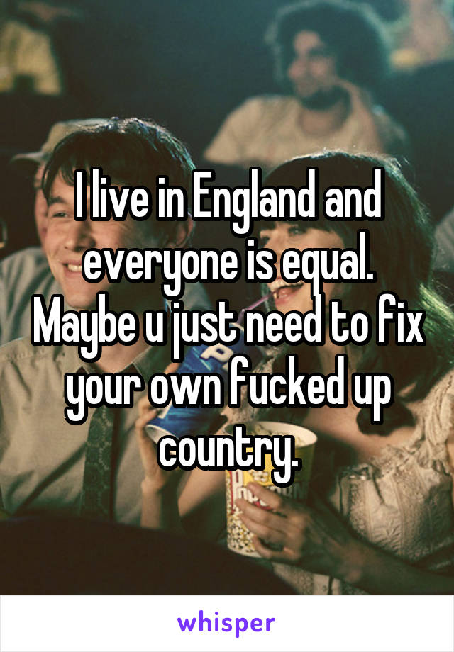 I live in England and everyone is equal. Maybe u just need to fix your own fucked up country.