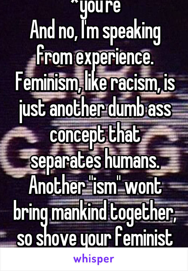 *you're
And no, I'm speaking from experience. Feminism, like racism, is just another dumb ass concept that separates humans. Another "ism" wont bring mankind together, so shove your feminist horse shit.