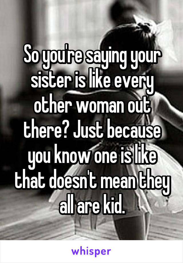 So you're saying your sister is like every other woman out there? Just because you know one is like that doesn't mean they all are kid.