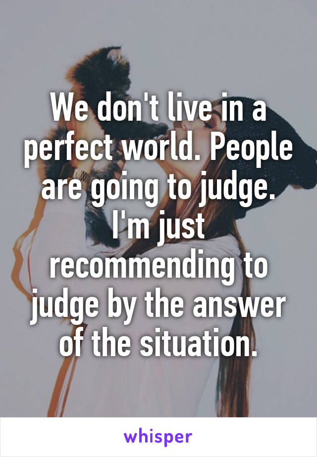 We don't live in a perfect world. People are going to judge. I'm just recommending to judge by the answer of the situation.
